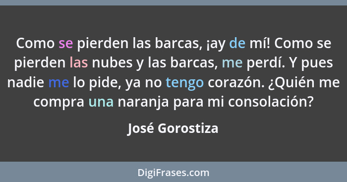 Como se pierden las barcas, ¡ay de mí! Como se pierden las nubes y las barcas, me perdí. Y pues nadie me lo pide, ya no tengo corazón... - José Gorostiza