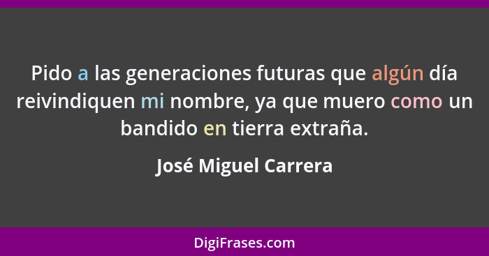 Pido a las generaciones futuras que algún día reivindiquen mi nombre, ya que muero como un bandido en tierra extraña.... - José Miguel Carrera