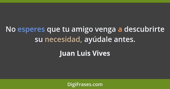 No esperes que tu amigo venga a descubrirte su necesidad, ayúdale antes.... - Juan Luis Vives