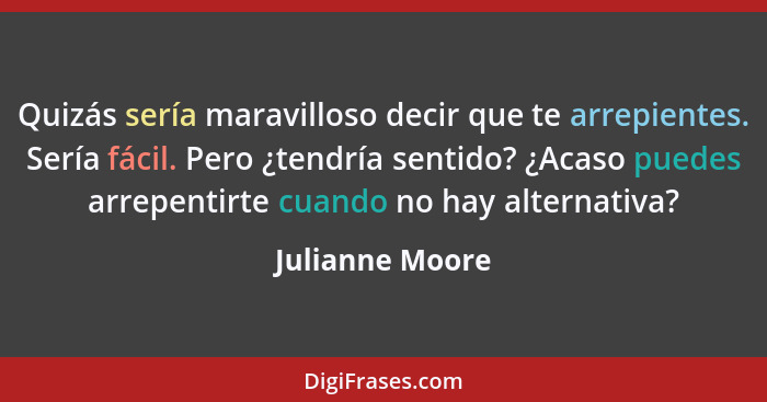 Quizás sería maravilloso decir que te arrepientes. Sería fácil. Pero ¿tendría sentido? ¿Acaso puedes arrepentirte cuando no hay alter... - Julianne Moore