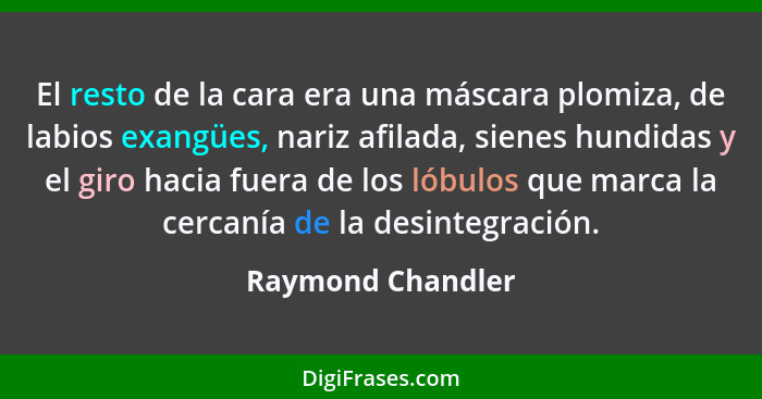 El resto de la cara era una máscara plomiza, de labios exangües, nariz afilada, sienes hundidas y el giro hacia fuera de los lóbulo... - Raymond Chandler