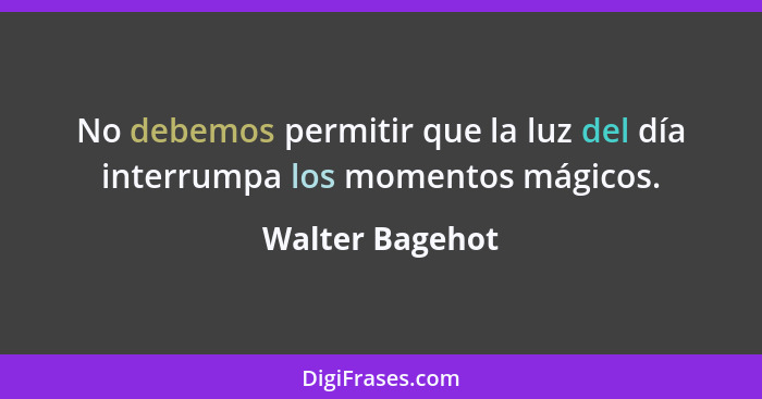 No debemos permitir que la luz del día interrumpa los momentos mágicos.... - Walter Bagehot