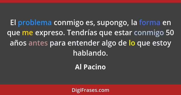 El problema conmigo es, supongo, la forma en que me expreso. Tendrías que estar conmigo 50 años antes para entender algo de lo que estoy h... - Al Pacino