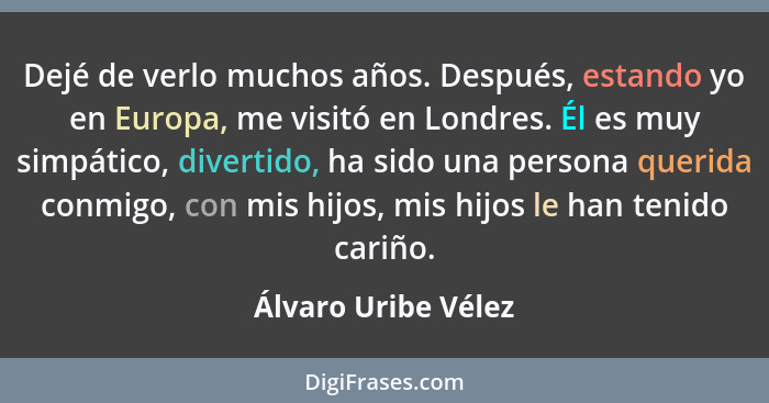 Dejé de verlo muchos años. Después, estando yo en Europa, me visitó en Londres. Él es muy simpático, divertido, ha sido una perso... - Álvaro Uribe Vélez
