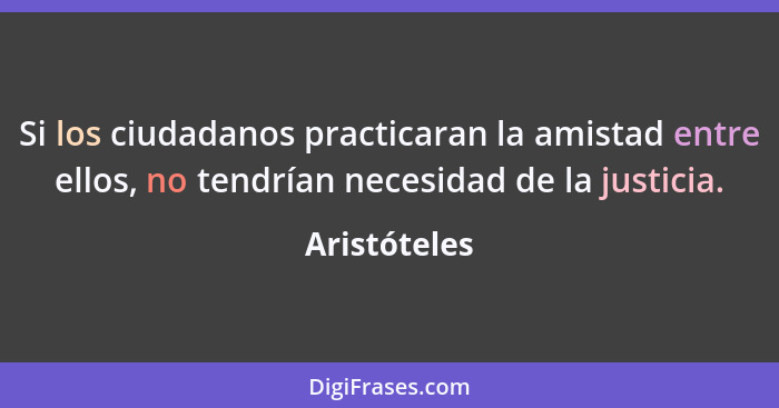 Si los ciudadanos practicaran la amistad entre ellos, no tendrían necesidad de la justicia.... - Aristóteles