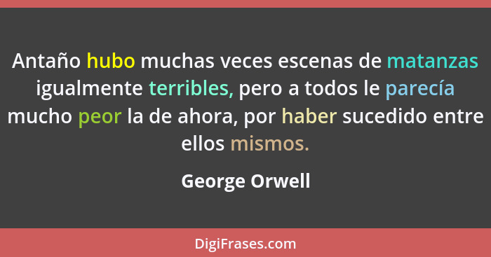 Antaño hubo muchas veces escenas de matanzas igualmente terribles, pero a todos le parecía mucho peor la de ahora, por haber sucedido... - George Orwell