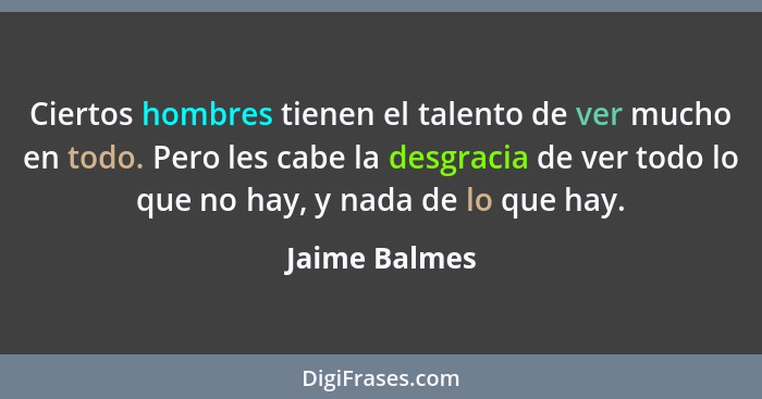 Ciertos hombres tienen el talento de ver mucho en todo. Pero les cabe la desgracia de ver todo lo que no hay, y nada de lo que hay.... - Jaime Balmes