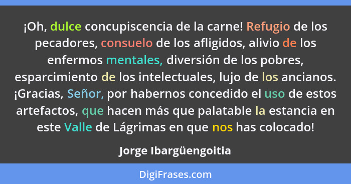 ¡Oh, dulce concupiscencia de la carne! Refugio de los pecadores, consuelo de los afligidos, alivio de los enfermos mentales, di... - Jorge Ibargüengoitia