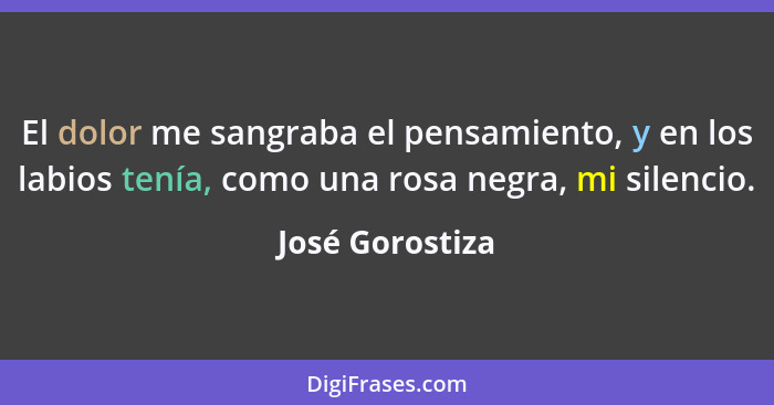 El dolor me sangraba el pensamiento, y en los labios tenía, como una rosa negra, mi silencio.... - José Gorostiza