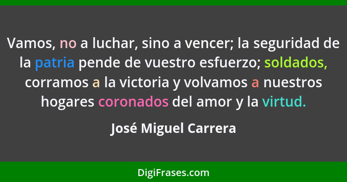 Vamos, no a luchar, sino a vencer; la seguridad de la patria pende de vuestro esfuerzo; soldados, corramos a la victoria y volva... - José Miguel Carrera