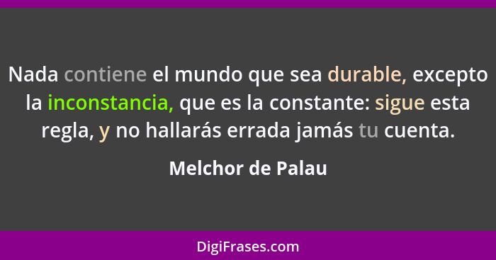 Nada contiene el mundo que sea durable, excepto la inconstancia, que es la constante: sigue esta regla, y no hallarás errada jamás... - Melchor de Palau