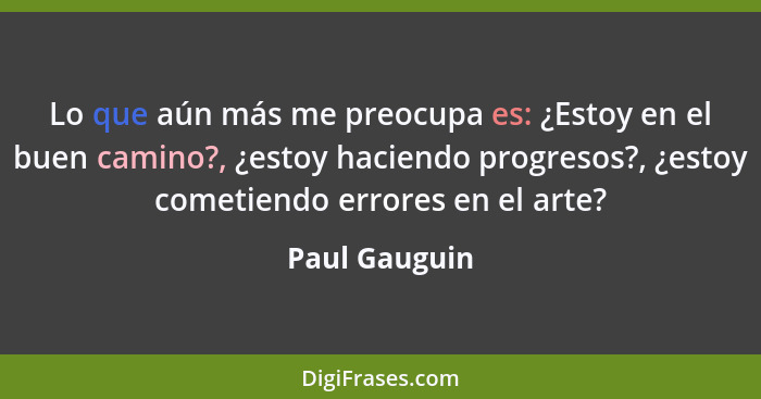 Lo que aún más me preocupa es: ¿Estoy en el buen camino?, ¿estoy haciendo progresos?, ¿estoy cometiendo errores en el arte?... - Paul Gauguin