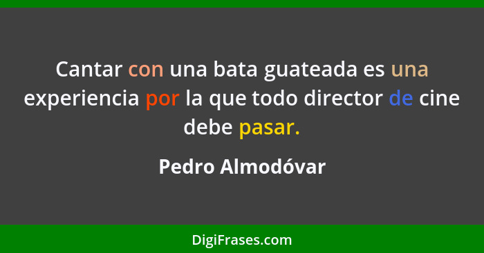 Cantar con una bata guateada es una experiencia por la que todo director de cine debe pasar.... - Pedro Almodóvar