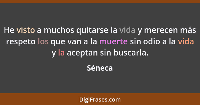 He visto a muchos quitarse la vida y merecen más respeto los que van a la muerte sin odio a la vida y la aceptan sin buscarla.... - Séneca