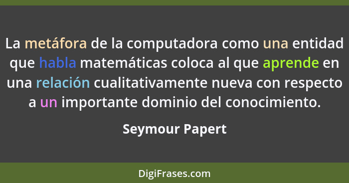 La metáfora de la computadora como una entidad que habla matemáticas coloca al que aprende en una relación cualitativamente nueva con... - Seymour Papert