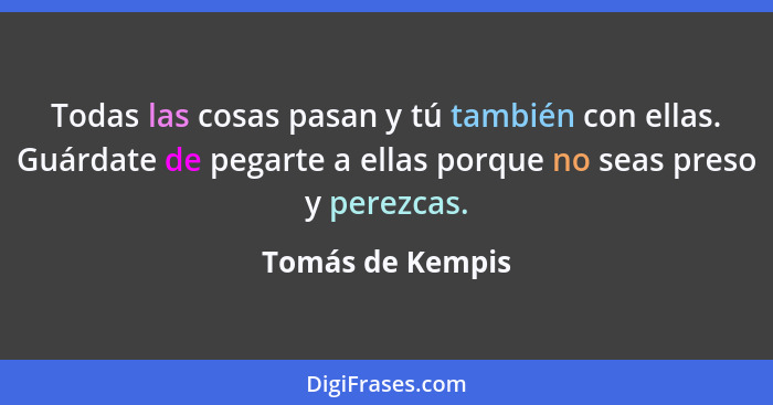 Todas las cosas pasan y tú también con ellas. Guárdate de pegarte a ellas porque no seas preso y perezcas.... - Tomás de Kempis