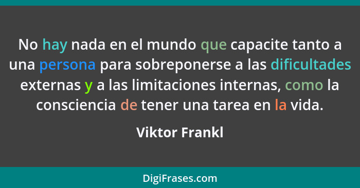 No hay nada en el mundo que capacite tanto a una persona para sobreponerse a las dificultades externas y a las limitaciones internas,... - Viktor Frankl