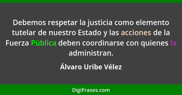 Debemos respetar la justicia como elemento tutelar de nuestro Estado y las acciones de la Fuerza Pública deben coordinarse con qu... - Álvaro Uribe Vélez