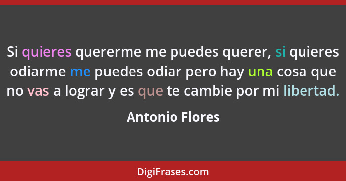 Si quieres quererme me puedes querer, si quieres odiarme me puedes odiar pero hay una cosa que no vas a lograr y es que te cambie por... - Antonio Flores