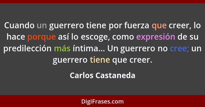 Cuando un guerrero tiene por fuerza que creer, lo hace porque así lo escoge, como expresión de su predilección más íntima... Un gue... - Carlos Castaneda