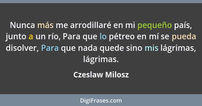 Nunca más me arrodillaré en mi pequeño país, junto a un río, Para que lo pétreo en mí se pueda disolver, Para que nada quede sino mis... - Czeslaw Milosz