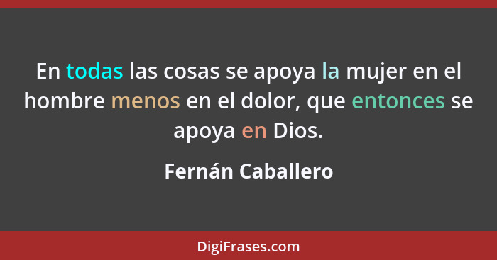 En todas las cosas se apoya la mujer en el hombre menos en el dolor, que entonces se apoya en Dios.... - Fernán Caballero