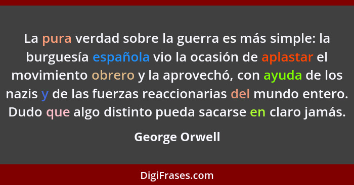 La pura verdad sobre la guerra es más simple: la burguesía española vio la ocasión de aplastar el movimiento obrero y la aprovechó, co... - George Orwell