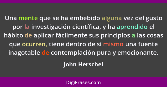 Una mente que se ha embebido alguna vez del gusto por la investigación científica, y ha aprendido el hábito de aplicar fácilmente sus... - John Herschel