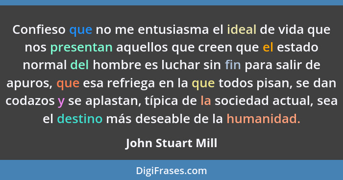 Confieso que no me entusiasma el ideal de vida que nos presentan aquellos que creen que el estado normal del hombre es luchar sin f... - John Stuart Mill