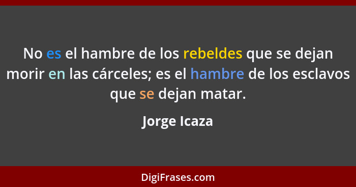 No es el hambre de los rebeldes que se dejan morir en las cárceles; es el hambre de los esclavos que se dejan matar.... - Jorge Icaza