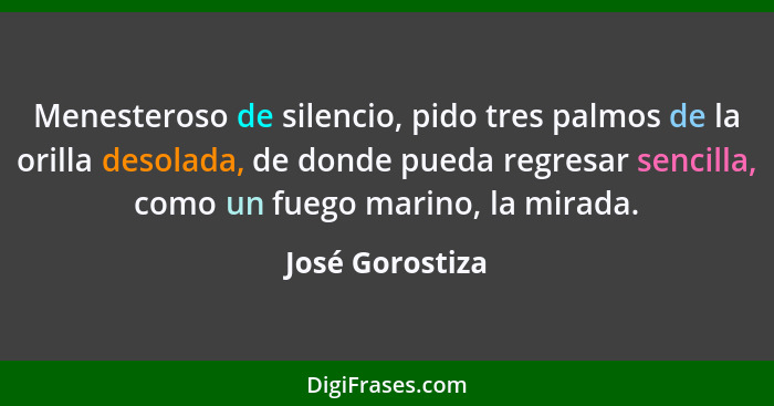 Menesteroso de silencio, pido tres palmos de la orilla desolada, de donde pueda regresar sencilla, como un fuego marino, la mirada.... - José Gorostiza