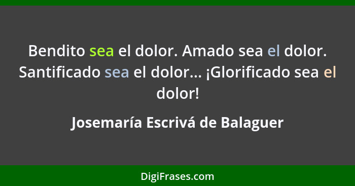 Bendito sea el dolor. Amado sea el dolor. Santificado sea el dolor... ¡Glorificado sea el dolor!... - Josemaría Escrivá de Balaguer