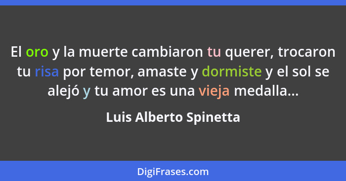 El oro y la muerte cambiaron tu querer, trocaron tu risa por temor, amaste y dormiste y el sol se alejó y tu amor es una vieja... - Luis Alberto Spinetta