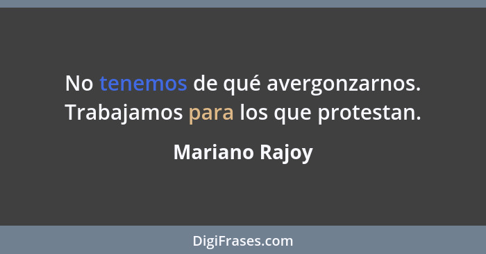 No tenemos de qué avergonzarnos. Trabajamos para los que protestan.... - Mariano Rajoy