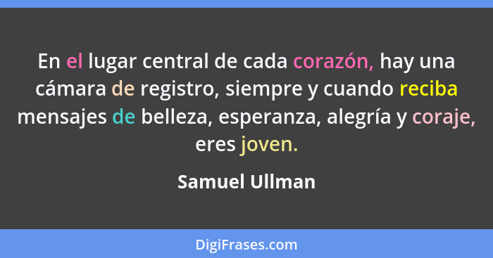 En el lugar central de cada corazón, hay una cámara de registro, siempre y cuando reciba mensajes de belleza, esperanza, alegría y cor... - Samuel Ullman