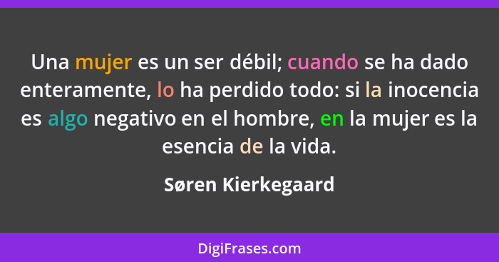 Una mujer es un ser débil; cuando se ha dado enteramente, lo ha perdido todo: si la inocencia es algo negativo en el hombre, en la... - Søren Kierkegaard