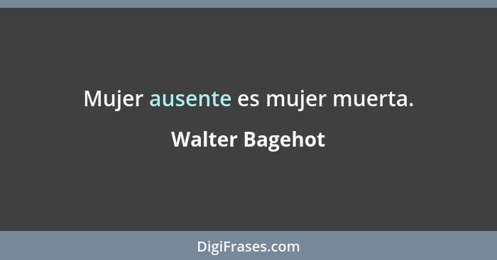 Mujer ausente es mujer muerta.... - Walter Bagehot