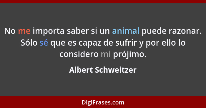 No me importa saber si un animal puede razonar. Sólo sé que es capaz de sufrir y por ello lo considero mi prójimo.... - Albert Schweitzer