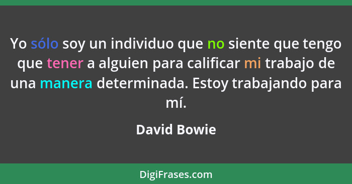 Yo sólo soy un individuo que no siente que tengo que tener a alguien para calificar mi trabajo de una manera determinada. Estoy trabajan... - David Bowie