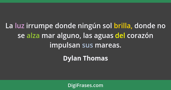 La luz irrumpe donde ningún sol brilla, donde no se alza mar alguno, las aguas del corazón impulsan sus mareas.... - Dylan Thomas