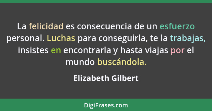 La felicidad es consecuencia de un esfuerzo personal. Luchas para conseguirla, te la trabajas, insistes en encontrarla y hasta via... - Elizabeth Gilbert