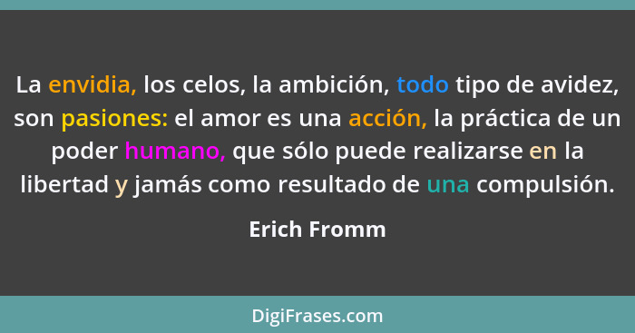 La envidia, los celos, la ambición, todo tipo de avidez, son pasiones: el amor es una acción, la práctica de un poder humano, que sólo p... - Erich Fromm