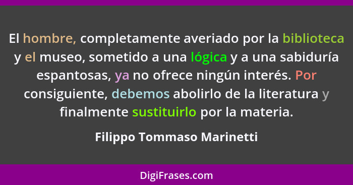 El hombre, completamente averiado por la biblioteca y el museo, sometido a una lógica y a una sabiduría espantosas, ya no... - Filippo Tommaso Marinetti