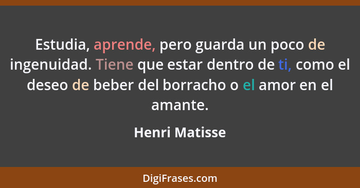 Estudia, aprende, pero guarda un poco de ingenuidad. Tiene que estar dentro de ti, como el deseo de beber del borracho o el amor en el... - Henri Matisse