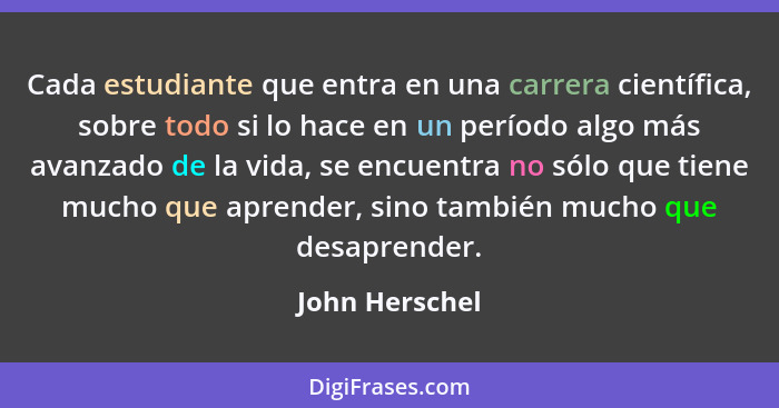 Cada estudiante que entra en una carrera científica, sobre todo si lo hace en un período algo más avanzado de la vida, se encuentra no... - John Herschel