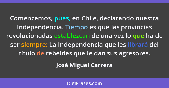 Comencemos, pues, en Chile, declarando nuestra Independencia. Tiempo es que las provincias revolucionadas establezcan de una vez... - José Miguel Carrera