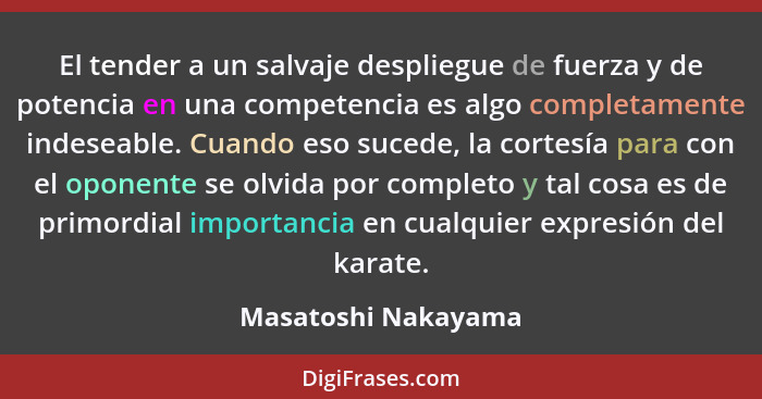 El tender a un salvaje despliegue de fuerza y de potencia en una competencia es algo completamente indeseable. Cuando eso sucede,... - Masatoshi Nakayama