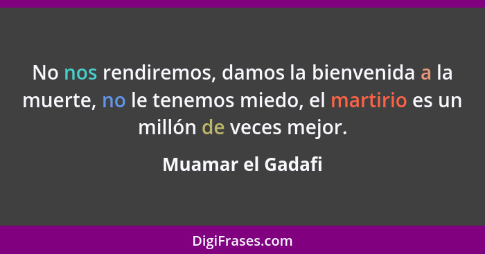 No nos rendiremos, damos la bienvenida a la muerte, no le tenemos miedo, el martirio es un millón de veces mejor.... - Muamar el Gadafi