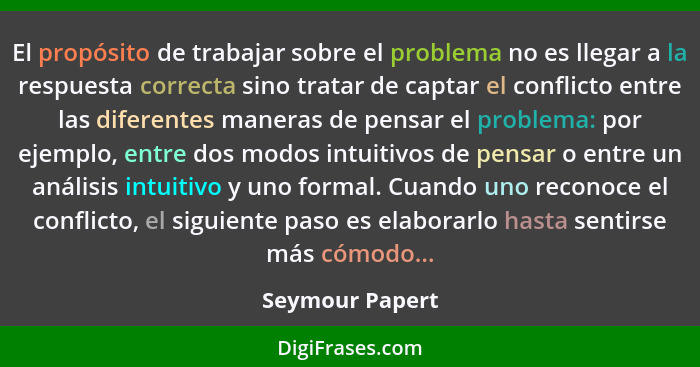 El propósito de trabajar sobre el problema no es llegar a la respuesta correcta sino tratar de captar el conflicto entre las diferent... - Seymour Papert