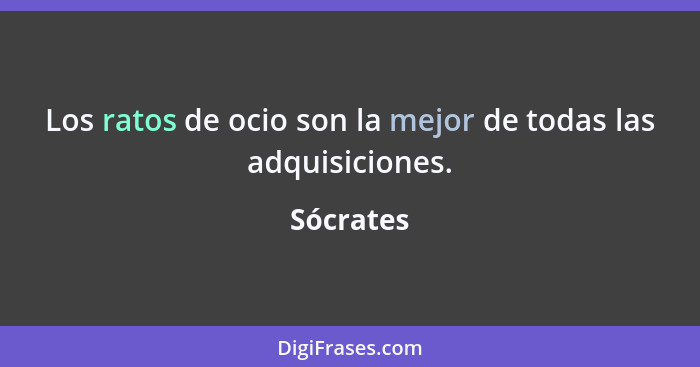 Los ratos de ocio son la mejor de todas las adquisiciones.... - Sócrates